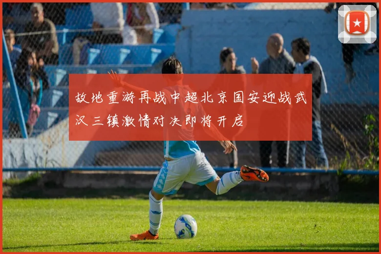 故地重游再战中超北京国安迎战武汉三镇激情对决即将开启