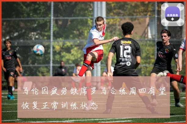 马伦因疲劳缺席罗马合练周四有望恢复正常训练状态