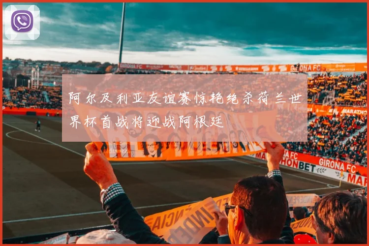 阿尔及利亚友谊赛惊艳绝杀荷兰世界杯首战将迎战阿根廷