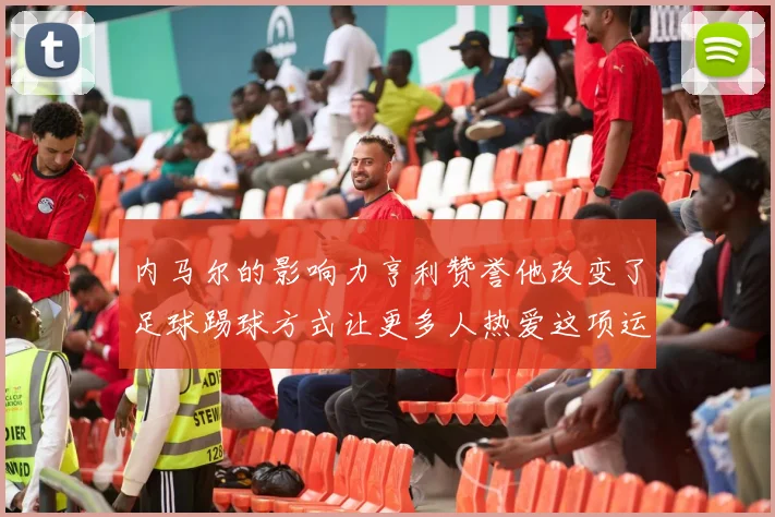 内马尔的影响力亨利赞誉他改变了足球踢球方式让更多人热爱这项运动