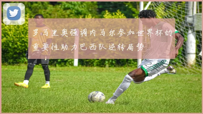 罗马里奥强调内马尔参加世界杯的重要性助力巴西队逆转局势