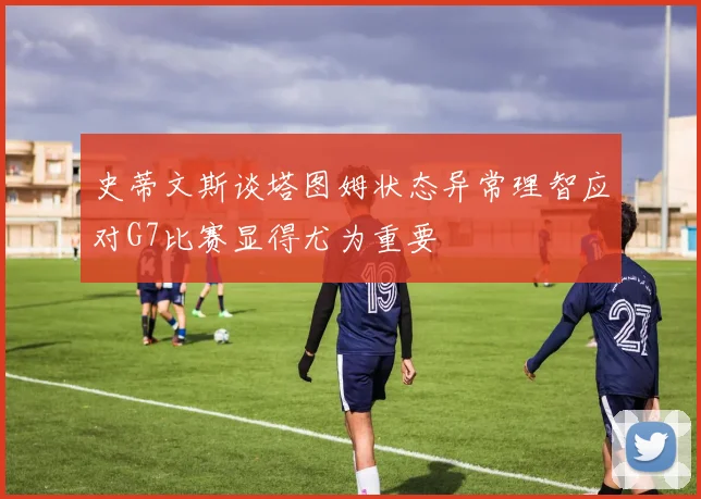 史蒂文斯谈塔图姆状态异常理智应对G7比赛显得尤为重要