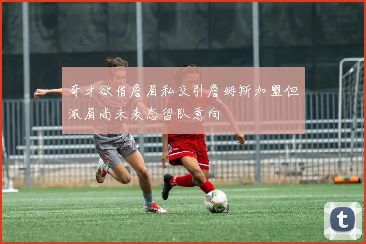 奇才欲借詹眉私交引詹姆斯加盟但浓眉尚未表态留队意向