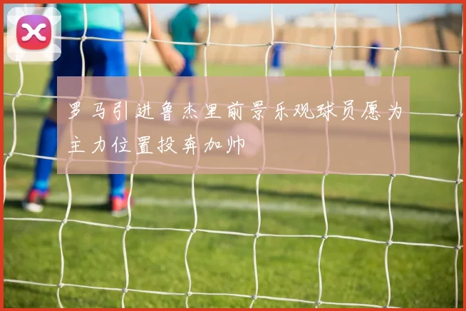 罗马引进鲁杰里前景乐观球员愿为主力位置投奔加帅