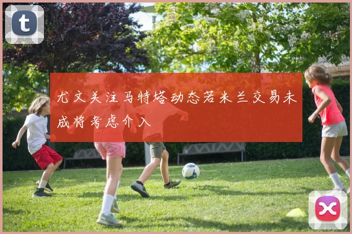 尤文关注马特塔动态若米兰交易未成将考虑介入