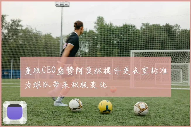 曼联CEO盛赞阿莫林提升更衣室标准为球队带来积极变化