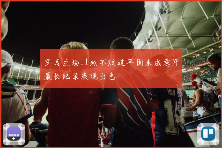 罗马主场11轮不败追平国米成意甲最长纪录表现出色