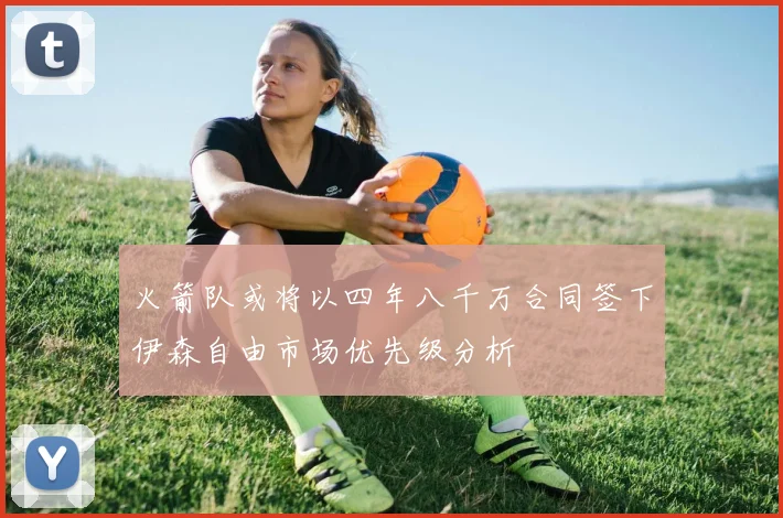 火箭队或将以四年八千万合同签下伊森自由市场优先级分析