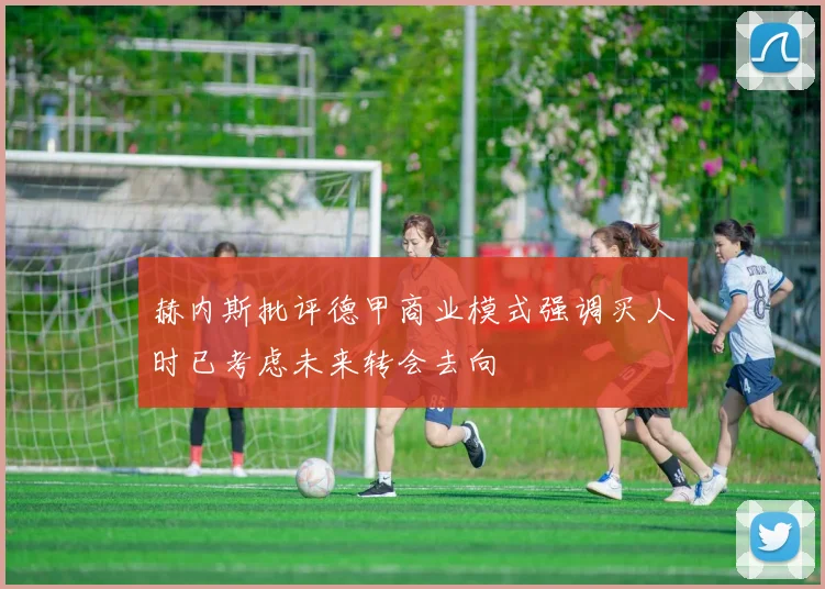 赫内斯批评德甲商业模式强调买人时已考虑未来转会去向