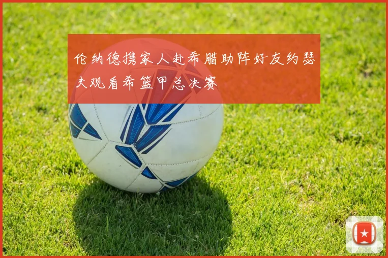伦纳德携家人赴希腊助阵好友约瑟夫观看希篮甲总决赛