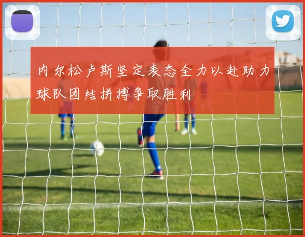 内尔松卢斯坚定表态全力以赴助力球队团结拼搏争取胜利