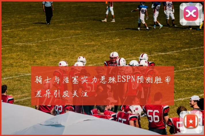 骑士与活塞实力悬殊ESPN预测胜率差异引发关注