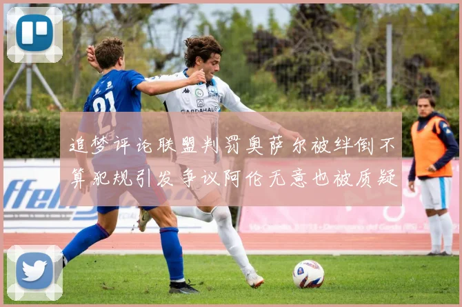 追梦评论联盟判罚奥萨尔被绊倒不算犯规引发争议阿伦无意也被质疑