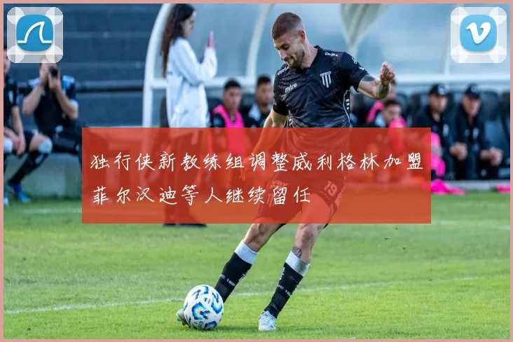独行侠新教练组调整威利格林加盟菲尔汉迪等人继续留任
