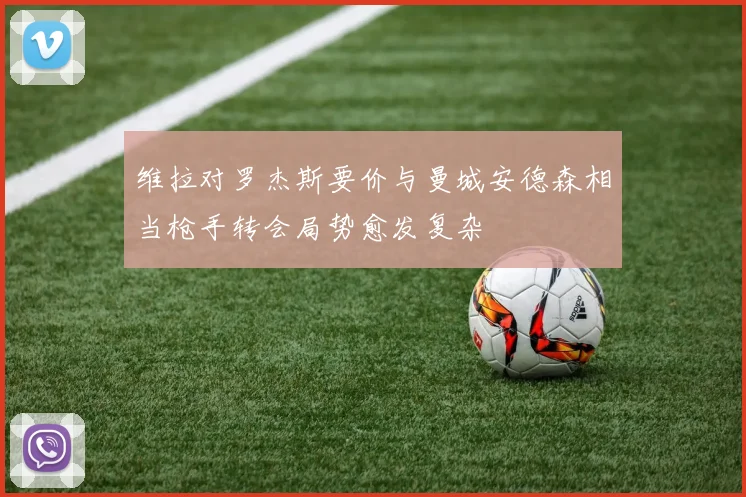 维拉对罗杰斯要价与曼城安德森相当枪手转会局势愈发复杂