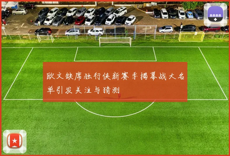 欧文缺席独行侠新赛季揭幕战大名单引发关注与猜测