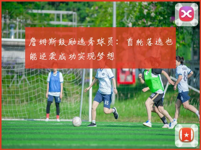 詹姆斯鼓励选秀球员：首轮落选也能逆袭成功实现梦想