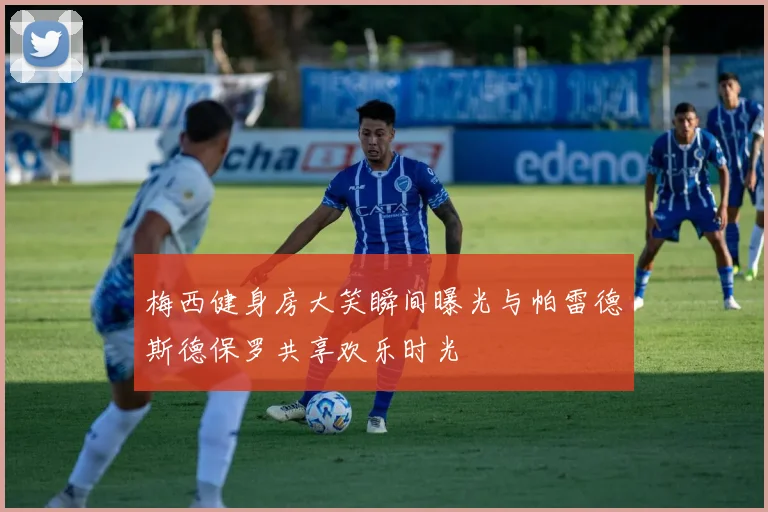 梅西健身房大笑瞬间曝光与帕雷德斯德保罗共享欢乐时光