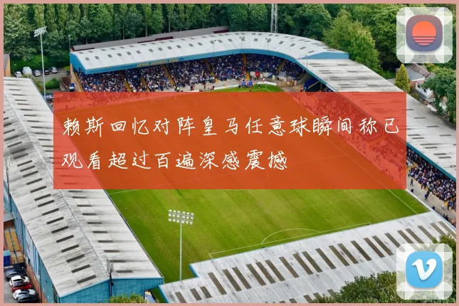 赖斯回忆对阵皇马任意球瞬间称已观看超过百遍深感震撼
