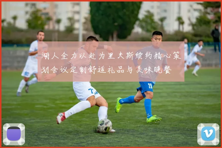 湖人全力以赴为里夫斯续约精心策划会议定制舒适礼品与美味晚餐