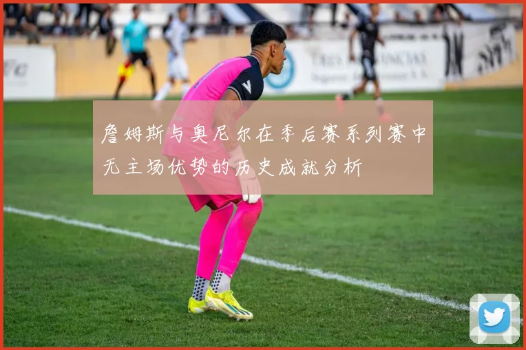 詹姆斯与奥尼尔在季后赛系列赛中无主场优势的历史成就分析
