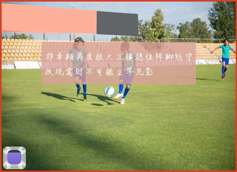 邓卓翔再度救火三镇稳住阵脚防守改观需时不可能立竿见影